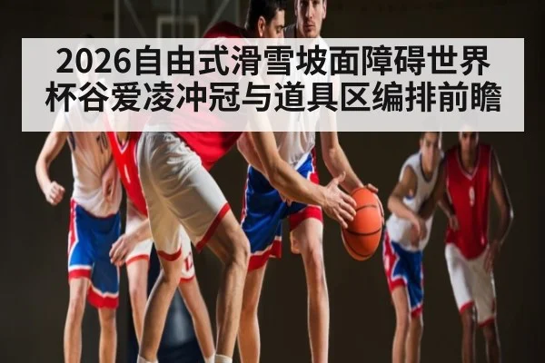 2026自由式滑雪坡面障碍世界杯谷爱凌冲冠与道具区编排前瞻 | ayx