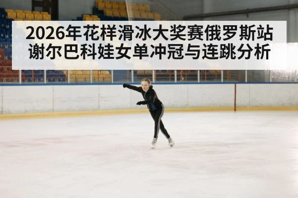 2026年花样滑冰大奖赛俄罗斯站 谢尔巴科娃女单冲冠与连跳分析